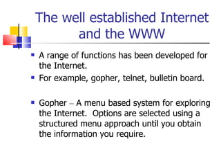 The well established Internet and the WWW A range of functions has been developed for the Internet. For example, gopher, telnet, bulletin board. Gopher  –  A menu based system for exploring the Internet.  Options are selected using a structured menu approach until you obtain the information you require. 