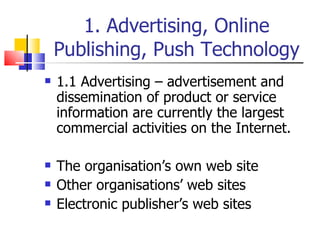 1. Advertising, Online Publishing, Push Technology 1.1 Advertising – advertisement and dissemination of product or service information are currently the largest commercial activities on the Internet. The organisation’s own web site Other organisations’ web sites Electronic publisher’s web sites 