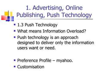 1. Advertising, Online Publishing, Push Technology 1.3 Push Technology What means Information Overload? Push technology is an approach designed to deliver only the information users want or need. Preference Profile – myahoo. Customisation 