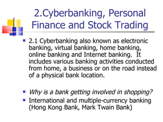 2.Cyberbanking, Personal Finance and Stock Trading 2.1 Cyberbanking also known as electronic banking, virtual banking, home banking, online banking and Internet banking.  It includes various banking activities conducted from home, a business or on the road instead of a physical bank location. Why is a bank getting involved in shopping? International and multiple-currency banking (Hong Kong Bank, Mark Twain Bank) 