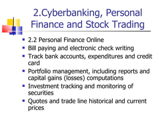 2.Cyberbanking, Personal Finance and Stock Trading 2.2 Personal Finance Online Bill paying and electronic check writing Track bank accounts, expenditures and credit card Portfolio management, including reports and capital gains (losses) computations Investment tracking and monitoring of securities Quotes and trade line historical and current prices 