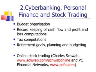 2.Cyberbanking, Personal Finance and Stock Trading Budget organisation Record keeping of cash flow and profit and loss computations Tax computations Retirement goals, planning and budgeting Online stock trading (Charles Schwab,  www.schwab.com/schwabonline  and PC Financial Networks,  www.pcfn.com ) 