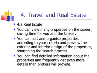 4. Travel and Real Estate 4.2 Real Estate You can view many properties on the screen, saving time for you and the broker. You can sort and organise properties according to your criteria and preview the exterior and interior design of the properties, shortening the search process. You can find detailed information about the properties and frequently get even more details than brokers will provide. 