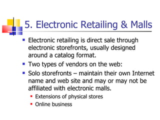5. Electronic Retailing & Malls Electronic retailing is direct sale through electronic storefronts, usually designed around a catalog format. Two types of vendors on the web: Solo storefronts – maintain their own Internet name and web site and may or may not be affiliated with electronic malls. Extensions of physical stores Online business 