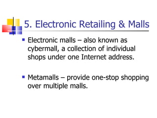 5. Electronic Retailing & Malls Electronic malls – also known as cybermall, a collection of individual shops under one Internet address. Metamalls – provide one-stop shopping over multiple malls. 