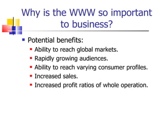 Why is the WWW so important to business? Potential benefits: Ability to reach global markets. Rapidly growing audiences. Ability to reach varying consumer profiles. Increased sales. Increased profit ratios of whole operation. 