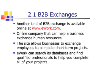 2.1 B2B Exchanges Another kind of B2B exchange is available online at  www.eWork.com . Online company that can help a business exchange human resources. The site allows businesses to exchange employees to complete short-term projects. eWork can search its databases and find qualified professionals to help you complete all of your projects. 
