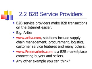 2.2 B2B Service Providers B2B service providers make B2B transactions on the Internet easier. E.g. Ariba www.ariba.com , solutions include supply chain management, procurement, logistics, customer service features and many others. www.Freemarkets.com  is a B2B marketplace connecting buyers and sellers. Any other example you can think? 