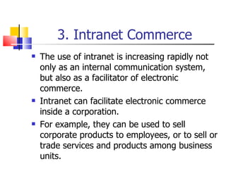 3. Intranet Commerce The use of intranet is increasing rapidly not only as an internal communication system, but also as a facilitator of electronic commerce. Intranet can facilitate electronic commerce inside a corporation. For example, they can be used to sell corporate products to employees, or to sell or trade services and products among business units. 