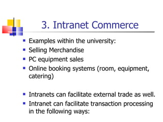 3. Intranet Commerce Examples within the university: Selling  Merchandise PC equipment sales Online booking systems (room, equipment, catering) Intranets can facilitate external trade as well. Intranet can facilitate transaction processing in the following ways: 