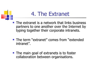 4. The Extranet The extranet is a network that links business partners to one another over the Internet by typing together their corporate intranets. The term “extranet” comes from “extended intranet”. The main goal of extranets is to foster collaboration between organisations. 