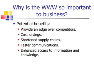 Why is the WWW so important to business? Potential benefits: Provide an edge over competitors. Cost savings. Shortened supply chains. Faster communications. Enhanced access to information and knowledge. 