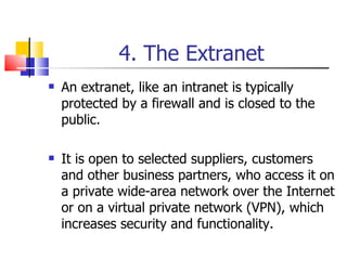 4. The Extranet An extranet, like an intranet is typically protected by a firewall and is closed to the public. It is open to selected suppliers, customers and other business partners, who access it on a private wide-area network over the Internet or on a virtual private network (VPN), which increases security and functionality. 