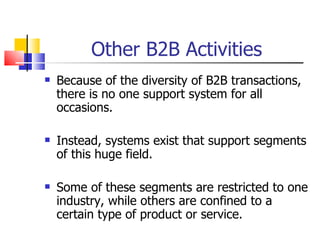 Other B2B Activities Because of the diversity of B2B transactions, there is no one support system for all occasions. Instead, systems exist that support segments of this huge field. Some of these segments are restricted to one industry, while others are confined to a certain type of product or service. 