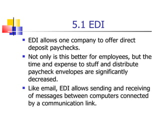 5.1 EDI EDI allows one company to offer direct deposit paychecks. Not only is this better for employees, but the time and expense to stuff and distribute paycheck envelopes are significantly decreased. Like email, EDI allows sending and receiving of messages between computers connected by a communication link. 