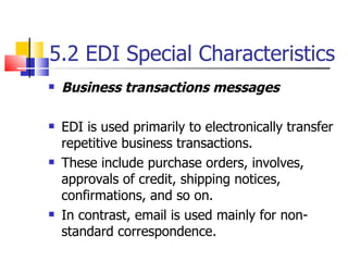 5.2 EDI Special Characteristics Business transactions messages EDI is used primarily to electronically transfer repetitive business transactions. These include purchase orders, involves, approvals of credit, shipping notices, confirmations, and so on. In contrast, email is used mainly for non-standard correspondence. 