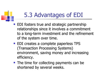 5.3 Advantages of EDI EDI fosters true and strategic partnership relationships since it involves a commitment to a long-term investment and the refinement of the system over time. EDI creates a complete paperless TPS (Transaction Processing Systems) environment, saving money and increasing efficiency. The time for collecting payments can be shortened by several weeks. 