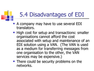 5.4 Disadvantages of EDI A company may have to use several EDI translators. High cost for setup and transactions: smaller organisations cannot afford the cost associated with setup and maintenance of an EDI solution using a VAN.  (The VAN is used as a medium for transferring messages from one organisation to the other, the VAN services may be expensive.) There could be security problems on the networks. 