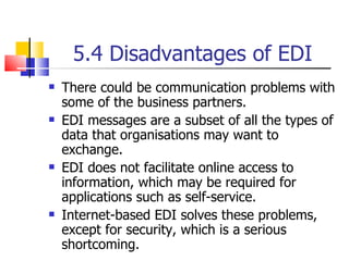 5.4 Disadvantages of EDI There could be communication problems with some of the business partners. EDI messages are a subset of all the types of data that organisations may want to exchange. EDI does not facilitate online access to information, which may be required for applications such as self-service. Internet-based EDI solves these problems, except for security, which is a serious shortcoming. 
