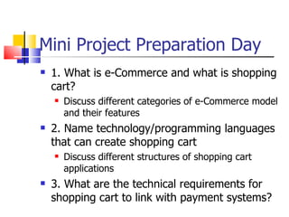 Mini Project Preparation Day 1. What is e-Commerce and what is shopping cart? Discuss different categories of e-Commerce model and their features  2. Name technology/programming languages that can create shopping cart Discuss different structures of shopping cart applications 3. What are the technical requirements for shopping cart to link with payment systems? 