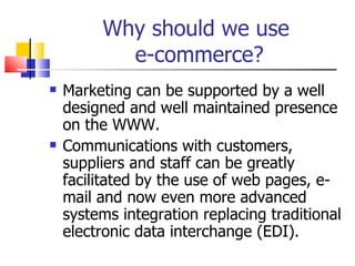 Why should we use  e-commerce? Marketing can be supported by a well designed and well maintained presence on the WWW. Communications with customers, suppliers and staff can be greatly facilitated by the use of web pages, e-mail and now even more advanced systems integration replacing traditional electronic data interchange (EDI). 