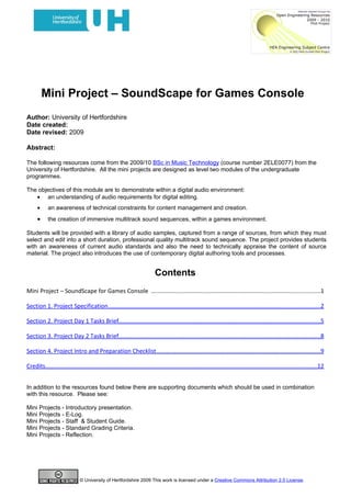 Mini Project – SoundScape for Games Console
Author: University of Hertfordshire
Date created:
Date revised: 2009

Abstract:

The following resources come from the 2009/10 BSc in Music Technology (course number 2ELE0077) from the
University of Hertfordshire. All the mini projects are designed as level two modules of the undergraduate
programmes.

The objectives of this module are to demonstrate within a digital audio environment:
   • an understanding of audio requirements for digital editing.
      •     an awareness of technical constraints for content management and creation.
      •     the creation of immersive multitrack sound sequences, within a games environment.

Students will be provided with a library of audio samples, captured from a range of sources, from which they must
select and edit into a short duration, professional quality multitrack sound sequence. The project provides students
with an awareness of current audio standards and also the need to technically appraise the content of source
material. The project also introduces the use of contemporary digital authoring tools and processes.


                                                                          Contents
Mini Project – SoundScape for Games Console ......................................................................................................1

Section 1. Project Specification................................................................................................................................2

Section 2. Project Day 1 Tasks Brief..........................................................................................................................5

Section 3. Project Day 2 Tasks Brief..........................................................................................................................8

Section 4. Project Intro and Preparation Checklist...................................................................................................9

Credits....................................................................................................................................................................12


In addition to the resources found below there are supporting documents which should be used in combination
with this resource. Please see:

Mini Projects - Introductory presentation.
Mini Projects - E-Log.
Mini Projects - Staff & Student Guide.
Mini Projects - Standard Grading Criteria.
Mini Projects - Reflection.




                              © University of Hertfordshire 2009 This work is licensed under a Creative Commons Attribution 2.0 License.
 