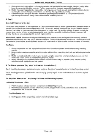Mini Project- Stepper Motor Control

    2. Using a structure chart, design a program to generate the appropriate signals to rotate the motor, using delay
       loops. Implement and test the program. Perform experiments to choose a reasonable delay length.
    3. Modify the design to position the motor at the marker pulse and then to execute a complete revolution, thereby
       counting the number of steps per revolution and deriving the angular travel per step.
    4. Further modify the design to move the motor to a specified position and then to a sequence of positions
       specified by the facilitator, using the shortest distance between positions.

8. Day 2

Expected Outcomes for the day:

The student will build on his or her experience on Day 1 to create an interrupt-driven system that will rotate the motor at
a speed (in r.p.m.) specified on a number of input pins. The student will then investigate the range of speeds at which
the motor can rotate, in the presence of different amounts of inertial load. The student will then be asked to rotate the
motor a given number of times as quickly as possible while maintaining reliable positioning. Ideally the student will
develop the idea of using a speed profile and will implement this.

Assessment criteria; a methodical design/build/test sequence; well-structured and legible code including effective
breakdown into functions and clear use of #define statements; correct implementation of interrupts; correct operation of
the programs at each stage; a well-designed sequence of experiments to determine the best performance of the motor.

Key Tasks:

    1. Design, implement, and test a program to control motor revolution speed in terms of Hertz using the delay
       function.
    2. Determine the maximum speed at which the motor will turn (from a standing start) with and without extra inertial
       load.
    3. Modify your code so that the motor begins to rotate using the pulse rate, which gradually increases and then
       decreases. This is known as implementing a "speed profile".
    4. Modify the design to complete a fixed number of revolutions as quickly as possible (using a speed profile).
       Demonstrate the performance of the system.

9. Facilitator guidance (key ideas to draw out from students):

Day 1: Need for clear design. Variations in motor positions. Benefits of reusable functions. Limits of open-loop control.

Day 2: Relating processor speed to motor behaviour (e.g. speed). Impact of real-world effects such as inertia. Speed
profiling.

10. Required Resources: Laboratory Facilities and Teaching Support.

Laboratory Resources: LD403

    1. PC Workstations with development environment for 68000 Flight boards.
    2. Main 68000 development boards, buffered I/O boards, stepper motor boards, detachable discs to attach to
       stepper motor dial to vary the inertia.

    Teaching Resources:

    3. Briefing packs for the preparatory session and both practical days.




                                                        Page 3 of 6
 