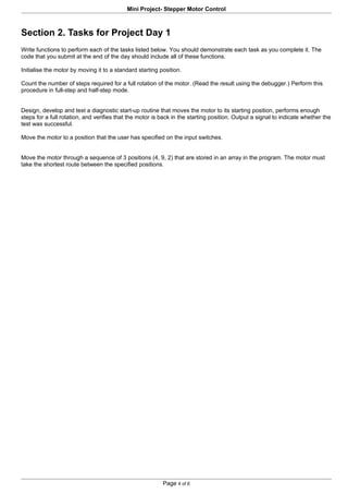 Mini Project- Stepper Motor Control



Section 2. Tasks for Project Day 1
Write functions to perform each of the tasks listed below. You should demonstrate each task as you complete it. The
code that you submit at the end of the day should include all of these functions.

Initialise the motor by moving it to a standard starting position.

Count the number of steps required for a full rotation of the motor. (Read the result using the debugger.) Perform this
procedure in full-step and half-step mode.


Design, develop and test a diagnostic start-up routine that moves the motor to its starting position, performs enough
steps for a full rotation, and verifies that the motor is back in the starting position. Output a signal to indicate whether the
test was successful.

Move the motor to a position that the user has specified on the input switches.


Move the motor through a sequence of 3 positions (4, 9, 2) that are stored in an array in the program. The motor must
take the shortest route between the specified positions.




                                                          Page 4 of 6
 