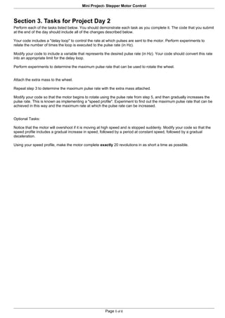 Mini Project- Stepper Motor Control



Section 3. Tasks for Project Day 2
Perform each of the tasks listed below. You should demonstrate each task as you complete it. The code that you submit
at the end of the day should include all of the changes described below.

Your code includes a "delay loop" to control the rate at which pulses are sent to the motor. Perform experiments to
relate the number of times the loop is executed to the pulse rate (in Hz).

Modify your code to include a variable that represents the desired pulse rate (in Hz). Your code should convert this rate
into an appropriate limit for the delay loop.

Perform experiments to determine the maximum pulse rate that can be used to rotate the wheel.


Attach the extra mass to the wheel.

Repeat step 3 to determine the maximum pulse rate with the extra mass attached.

Modify your code so that the motor begins to rotate using the pulse rate from step 5, and then gradually increases the
pulse rate. This is known as implementing a "speed profile". Experiment to find out the maximum pulse rate that can be
achieved in this way and the maximum rate at which the pulse rate can be increased.


Optional Tasks:

Notice that the motor will overshoot if it is moving at high speed and is stopped suddenly. Modify your code so that the
speed profile includes a gradual increase in speed, followed by a period at constant speed, followed by a gradual
deceleration.

Using your speed profile, make the motor complete exactly 20 revolutions in as short a time as possible.




                                                       Page 5 of 6
 