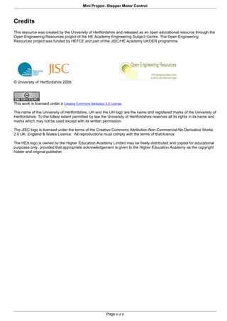 Mini Project- Stepper Motor Control



Credits
This resource was created by the University of Hertfordshire and released as an open educational resource through the
Open Engineering Resources project of the HE Academy Engineering Subject Centre. The Open Engineering
Resources project was funded by HEFCE and part of the JISC/HE Academy UKOER programme.




© University of Hertfordshire 2009




This work is licensed under a Creative Commons Attribution 2.0 License.

The name of the University of Hertfordshire, UH and the UH logo are the name and registered marks of the University of
Hertfordshire. To the fullest extent permitted by law the University of Hertfordshire reserves all its rights in its name and
marks which may not be used except with its written permission.

The JISC logo is licensed under the terms of the Creative Commons Attribution-Non-Commercial-No Derivative Works
2.0 UK: England & Wales Licence. All reproductions must comply with the terms of that licence.

The HEA logo is owned by the Higher Education Academy Limited may be freely distributed and copied for educational
purposes only, provided that appropriate acknowledgement is given to the Higher Education Academy as the copyright
holder and original publisher.




                                                            Page 6 of 6
 