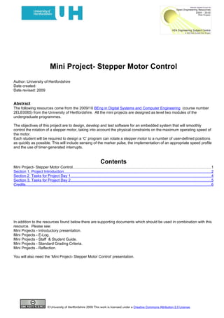 Mini Project- Stepper Motor Control
Author: University of Hertfordshire
Date created:
Date revised: 2009


Abstract
The following resources come from the 2009/10 BEng in Digital Systems and Computer Engineering (course number
2ELE0065) from the University of Hertfordshire. All the mini projects are designed as level two modules of the
undergraduate programmes.

The objectives of this project are to design, develop and test software for an embedded system that will smoothly
control the rotation of a stepper motor, taking into account the physical constraints on the maximum operating speed of
the motor.
Each student will be required to design a ‘C’ program can rotate a stepper motor to a number of user-defined positions
as quickly as possible. This will include sensing of the marker pulse, the implementation of an appropriate speed profile
and the use of timer-generated interrupts.



                                                                               Contents
Mini Project- Stepper Motor Control...................................................................................................................................1
Section 1. Project Introduction............................................................................................................................................2
Section 2. Tasks for Project Day 1.....................................................................................................................................4
Section 3. Tasks for Project Day 2.....................................................................................................................................5
Credits................................................................................................................................................................................6




In addition to the resources found below there are supporting documents which should be used in combination with this
resource. Please see:
Mini Projects - Introductory presentation.
Mini Projects - E-Log.
Mini Projects - Staff & Student Guide.
Mini Projects - Standard Grading Criteria.
Mini Projects - Reflection.

You will also need the ‘Mini Project- Stepper Motor Control’ presentation.




                               © University of Hertfordshire 2009 This work is licensed under a Creative Commons Attribution 2.0 License.
 
