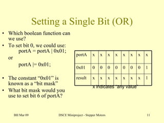 Setting a Single Bit (OR) Which boolean function can we use? To set bit 0, we could use: portA = portA | 0x01; or portA |= 0x01; The constant “0x01” is known as a “bit mask” What bit mask would you use to set bit 6 of portA? BH Mar 09 DSCE Miniproject - Stepper Motors x indicates “any value” portA x x x x x x x x 0x01 0 0 0 0 0 0 0 1 result x x x x x x x 1 