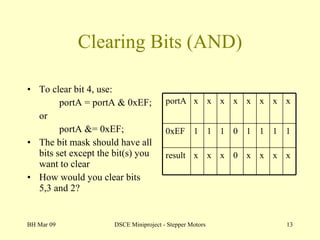 Clearing Bits (AND) To clear bit 4, use: portA = portA & 0xEF; or portA &= 0xEF; The bit mask should have all bits set except the bit(s) you want to clear How would you clear bits 5,3 and 2? BH Mar 09 DSCE Miniproject - Stepper Motors portA x x x x x x x x 0xEF 1 1 1 0 1 1 1 1 result x x x 0 x x x x 
