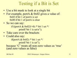 Testing if a Bit is Set Use a bit mask to look at a single bit For example, portA & 0x02 gives a value of: 0x02 if bit 1 of portA is set 0x00 if bit 1 of portA is clear So we can say: if ((portA & 0x02)!=0) /* bit 1 set */ printf(“bit 1 is set\n”); Take care over the brackets Could also say: if(portA & 0x02) /* bit 1 set */ printf(“bit 1 is set”); because ‘C’ treats all non-zero values as ‘true’ (and zero values as false) BH Mar 09 DSCE Miniproject - Stepper Motors 