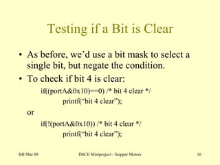 Testing if a Bit is Clear As before, we’d use a bit mask to select a single bit, but negate the condition. To check if bit 4 is clear: if((portA&0x10)==0) /* bit 4 clear */ printf(“bit 4 clear”); or if(!(portA&0x10)) /* bit 4 clear */ printf(“bit 4 clear”); BH Mar 09 DSCE Miniproject - Stepper Motors 
