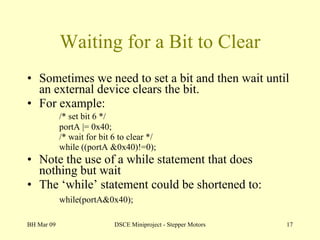 Waiting for a Bit to Clear Sometimes we need to set a bit and then wait until an external device clears the bit. For example: /* set bit 6 */ portA |= 0x40;  /* wait for bit 6 to clear */ while ((portA &0x40)!=0); Note the use of a while statement that does nothing but wait The ‘while’ statement could be shortened to: while(portA&0x40);   BH Mar 09 DSCE Miniproject - Stepper Motors 