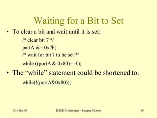 Waiting for a Bit to Set To clear a bit and wait until it is set: /* clear bit 7 */ portA &= 0x7F;  /* wait for bit 7 to be set */ while ((portA & 0x80)==0);   The “while” statement could be shortened to: while(!(portA&0x80)); BH Mar 09 DSCE Miniproject - Stepper Motors 