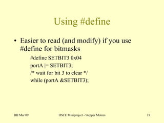 Using #define Easier to read (and modify) if you use #define for bitmasks #define SETBIT3 0x04 portA |= SETBIT3;  /* wait for bit 3 to clear */ while (portA &SETBIT3); BH Mar 09 DSCE Miniproject - Stepper Motors 