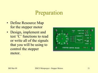 Preparation Define Resource Map for the stepper motor Design, implement and test ‘C’ functions to read or write all of the signals that you will be using to control the stepper motor. BH Mar 09 DSCE Miniproject - Stepper Motors 
