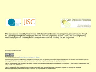 This resource was created by the University of Hertfordshire and released as an open educational resource through the Open Engineering Resources project of the HE Academy Engineering Subject Centre. The Open Engineering Resources project was funded by HEFCE and part of the JISC/HE Academy UKOER programme. © University of Hertfordshire 2009                  This work is licensed under a  Creative Commons Attribution 2.0 License .  The name of the University of Hertfordshire, UH and the UH logo are the name and registered marks of the University of Hertfordshire. To the fullest extent permitted by law the University of Hertfordshire reserves all its rights in its name and marks which may not be used except with its written permission.  The JISC logo is licensed under the terms of the Creative Commons Attribution-Non-Commercial-No Derivative Works 2.0 UK: England & Wales Licence.  All reproductions must comply with the terms of that licence. The HEA logo is owned by the Higher Education Academy Limited may be freely distributed and copied for educational purposes only, provided that appropriate acknowledgement is given to the Higher Education Academy as the copyright holder and original publisher. 