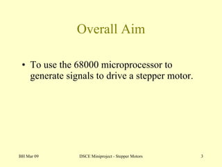 Overall Aim To use the 68000 microprocessor to generate signals to drive a stepper motor. BH Mar 09 DSCE Miniproject - Stepper Motors 