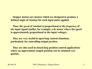 BH Mar 09 DSCE Miniproject - Stepper Motors Stepper motors are motors which are designed to produce a defined angle of rotation for each input pulse applied. Thus, the  speed  of rotation is proportional to the  frequency  of the input signal (unlike, for example, a dc motor where the speed is approximately proportional to the input voltage). They are very useful in open loop control situations, particularly for controlling output  position.  They are also used in closed loop position control applications where an approximate output position can be attained very quickly. 