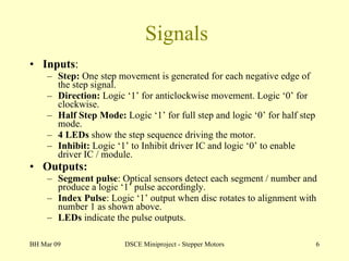 Signals Inputs : Step:  One step movement is generated for each negative edge of the step signal. Direction:  Logic ‘1’ for anticlockwise movement. Logic ‘0’ for clockwise. Half Step Mode:  Logic ‘1’ for full step and logic ‘0’ for half step mode. 4 LEDs  show the step sequence driving the motor. Inhibit:  Logic ‘1’ to Inhibit driver IC and logic ‘0’ to enable driver IC / module. Outputs: Segment pulse : Optical sensors detect each segment / number and produce a logic ‘1’ pulse accordingly. Index Pulse : Logic ‘1’ output when disc rotates to alignment with number 1 as shown above. LEDs  indicate the pulse outputs. BH Mar 09 DSCE Miniproject - Stepper Motors 