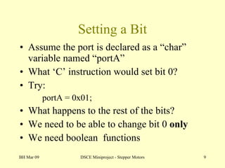 Setting a Bit Assume the port is declared as a “char” variable named “portA” What ‘C’ instruction would set bit 0? Try: portA = 0x01; What happens to the rest of the bits? We need to be able to change bit 0  only We need boolean  functions BH Mar 09 DSCE Miniproject - Stepper Motors 