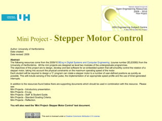 Mini Project -   Stepper Motor Control Author: University of Hertfordshire Date created: Date revised: 2009 Abstract The following resources come from the 2009/10  BEng in Digital Systems and Computer Engineering   (course number 2ELE0065) from the University of Hertfordshire.  All the mini projects are designed as level two modules of the undergraduate programmes.  The objectives of this project are to design, develop and test software for an embedded system that will smoothly control the rotation of a stepper motor, taking into account the physical constraints on the maximum operating speed of the motor.  Each student will be required to design a ‘C’ program can rotate a stepper motor to a number of user-defined positions as quickly as possible. This will include sensing of the marker pulse, the implementation of an appropriate speed profile and the use of timer-generated interrupts.  In addition to the resources found below there are supporting documents which should be used in combination with this resource.  Please see: Mini Projects - Introductory presentation.  Mini Projects - E-Log. Mini Projects - Staff  & Student Guide. Mini Projects - Standard Grading Criteria. Mini Projects - Reflection. You will also need the ‘Mini Project- Stepper Motor Control’ text document. This work is licensed under a  Creative Commons Attribution 2.0 License . 