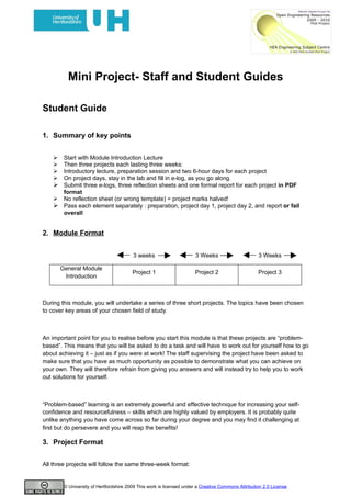 Mini Project- Staff and Student Guides

Student Guide

1. Summary of key points


     Start with Module Introduction Lecture
     Then three projects each lasting three weeks:
     Introductory lecture, preparation session and two 6-hour days for each project
     On project days, stay in the lab and fill in e-log, as you go along.
     Submit three e-logs, three reflection sheets and one formal report for each project in PDF
      format
     No reflection sheet (or wrong template) = project marks halved!
     Pass each element separately : preparation, project day 1, project day 2, and report or fail
      overall


2. Module Format


                                         3 weeks                      3 Weeks                       3 Weeks

        General Module
                                         Project 1                    Project 2                     Project 3
         Introduction



During this module, you will undertake a series of three short projects. The topics have been chosen
to cover key areas of your chosen field of study.



An important point for you to realise before you start this module is that these projects are “problem-
based”. This means that you will be asked to do a task and will have to work out for yourself how to go
about achieving it – just as if you were at work! The staff supervising the project have been asked to
make sure that you have as much opportunity as possible to demonstrate what you can achieve on
your own. They will therefore refrain from giving you answers and will instead try to help you to work
out solutions for yourself.



“Problem-based” learning is an extremely powerful and effective technique for increasing your self-
confidence and resourcefulness – skills which are highly valued by employers. It is probably quite
unlike anything you have come across so far during your degree and you may find it challenging at
first but do persevere and you will reap the benefits!

3. Project Format


All three projects will follow the same three-week format:


         © University of Hertfordshire 2009 This work is licensed under a Creative Commons Attribution 2.0 License
 
