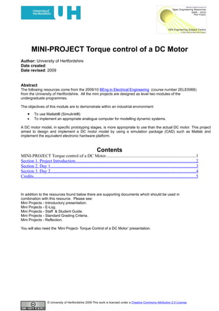MINI-PROJECT Torque control of a DC Motor
Author: University of Hertfordshire
Date created:
Date revised: 2009


Abstract
The following resources come from the 2009/10 BEng in Electrical Engineering (course number 2ELE0066)
from the University of Hertfordshire. All the mini projects are designed as level two modules of the
undergraduate programmes.

The objectives of this module are to demonstrate within an industrial environment:

     •     To use Matlab® (Simulink®)
     •     To implement an appropriate analogue computer for modelling dynamic systems.

A DC motor model, in specific prototyping stages, is more appropriate to use than the actual DC motor. This project
aimed to design and implement a DC motor model by using a simulation package (CAD) such as Matlab and
implement the equivalent electronic hardware platform.



                                                                  Contents
MINI-PROJECT Torque control of a DC Motor.................................................................................1
Section 1. Project Introduction.............................................................................................................2
Section 2. Day 1...................................................................................................................................3
Section 3. Day 2...................................................................................................................................4
Credits...................................................................................................................................................5



In addition to the resources found below there are supporting documents which should be used in
combination with this resource. Please see:
Mini Projects - Introductory presentation.
Mini Projects - E-Log.
Mini Projects - Staff & Student Guide.
Mini Projects - Standard Grading Criteria.
Mini Projects - Reflection.

You will also need the ‘Mini Project- Torque Control of a DC Motor’ presentation.




                       © University of Hertfordshire 2009 This work is licensed under a Creative Commons Attribution 2.0 License.
 