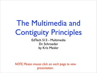 The Multimedia and
Contiguity Principles
            EdTech 513 - Multimedia
                 Dr. Schroeder
                by Kris Mesler



NOTE: Please mouse click on each page to view
               presentation.
 