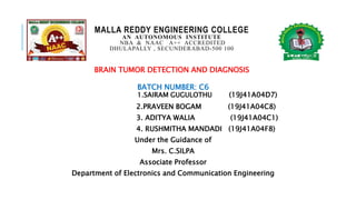 MALLA REDDY ENGINEERING COLLEGE
AN AUTONOMOUS INSTITUTE
NBA & NAAC A++ ACCREDITED
DHULAPALLY , SECUNDERABAD-500 100
BRAIN TUMOR DETECTION AND DIAGNOSIS
BATCH NUMBER: C6
1.SAIRAM GUGULOTHU (19J41A04D7)
2.PRAVEEN BOGAM (19J41A04C8)
3. ADITYA WALIA (19J41A04C1)
4. RUSHMITHA MANDADI (19J41A04F8)
Under the Guidance of
Mrs. C.SILPA
Associate Professor
Department of Electronics and Communication Engineering
 