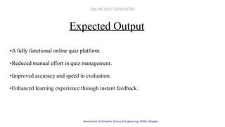 Expected Output
•A fully functional online quiz platform.
•Reduced manual effort in quiz management.
•Improved accuracy and speed in evaluation.
•Enhanced learning experience through instant feedback.
Department of Computer Science & Engineering, MMEC, Belagavi
ONLINE QUIZ GENERATOR
 